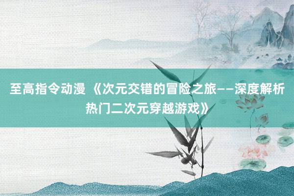 至高指令动漫 《次元交错的冒险之旅——深度解析热门二次元穿越游戏》