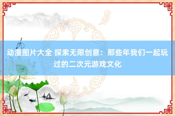 动漫图片大全 探索无限创意：那些年我们一起玩过的二次元游戏文化