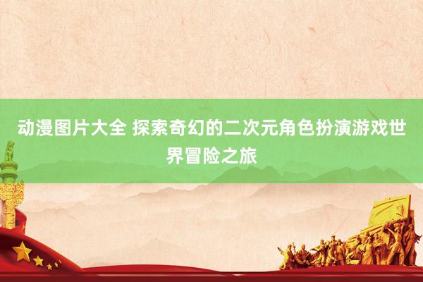 动漫图片大全 探索奇幻的二次元角色扮演游戏世界冒险之旅