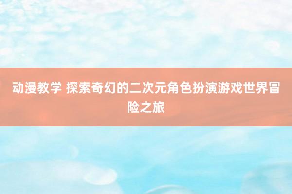 动漫教学 探索奇幻的二次元角色扮演游戏世界冒险之旅